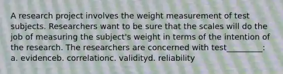 A research project involves the weight measurement of test subjects. Researchers want to be sure that the scales will do the job of measuring the subject's weight in terms of the intention of the research. The researchers are concerned with test_________: a. evidenceb. correlationc. validityd. reliability