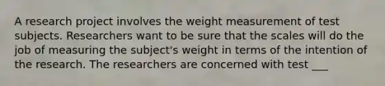 A research project involves the weight measurement of test subjects. Researchers want to be sure that the scales will do the job of measuring the subject's weight in terms of the intention of the research. The researchers are concerned with test ___