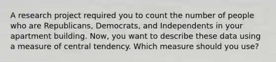 A research project required you to count the number of people who are Republicans, Democrats, and Independents in your apartment building. Now, you want to describe these data using a measure of central tendency. Which measure should you use?