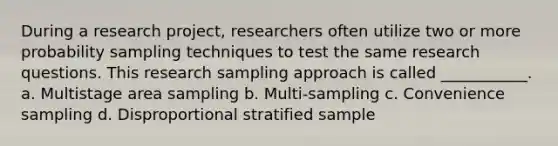 During a research project, researchers often utilize two or more probability sampling techniques to test the same research questions. This research sampling approach is called ___________. a. Multistage area sampling b. Multi-sampling c. Convenience sampling d. Disproportional stratified sample