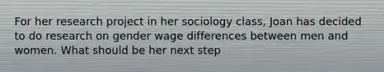 For her research project in her sociology class, Joan has decided to do research on gender wage differences between men and women. What should be her next step