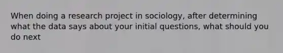 When doing a research project in sociology, after determining what the data says about your initial questions, what should you do next