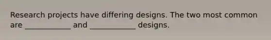 Research projects have differing designs. The two most common are ____________ and ____________ designs.