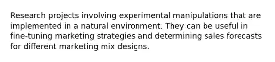 Research projects involving experimental manipulations that are implemented in a natural environment. They can be useful in fine-tuning marketing strategies and determining sales forecasts for different marketing mix designs.