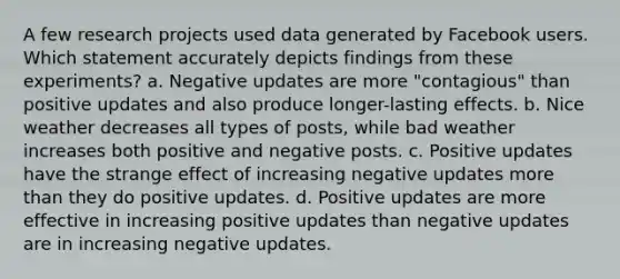 A few research projects used data generated by Facebook users. Which statement accurately depicts findings from these experiments? a. Negative updates are more "contagious" than positive updates and also produce longer-lasting effects. b. Nice weather decreases all types of posts, while bad weather increases both positive and negative posts. c. Positive updates have the strange effect of increasing negative updates more than they do positive updates. d. Positive updates are more effective in increasing positive updates than negative updates are in increasing negative updates.