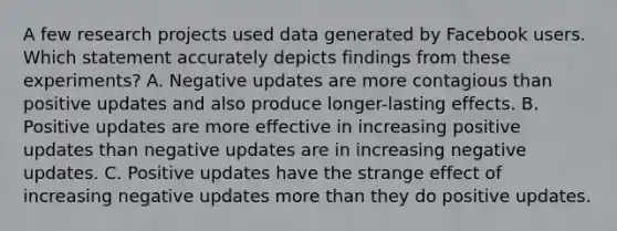 A few research projects used data generated by Facebook users. Which statement accurately depicts findings from these experiments? A. Negative updates are more contagious than positive updates and also produce longer-lasting effects. B. Positive updates are more effective in increasing positive updates than negative updates are in increasing negative updates. C. Positive updates have the strange effect of increasing negative updates more than they do positive updates.