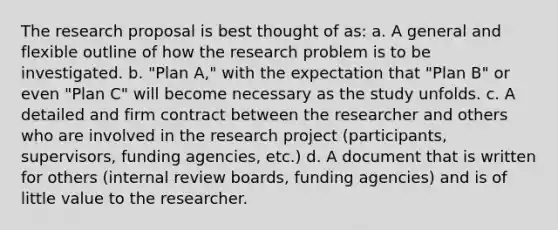 The research proposal is best thought of as: a. A general and flexible outline of how the research problem is to be investigated. b. "Plan A," with the expectation that "Plan B" or even "Plan C" will become necessary as the study unfolds. c. A detailed and firm contract between the researcher and others who are involved in the research project (participants, supervisors, funding agencies, etc.) d. A document that is written for others (internal review boards, funding agencies) and is of little value to the researcher.