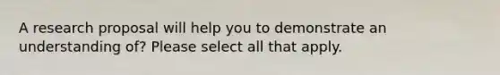 A research proposal will help you to demonstrate an understanding of? Please select all that apply.