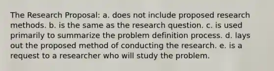 The Research Proposal: a. does not include proposed research methods. b. is the same as the research question. c. is used primarily to summarize the problem definition process. d. lays out the proposed method of conducting the research. e. is a request to a researcher who will study the problem.