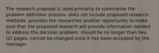 The research proposal is used primarily to summarize the problem definition process. does not include proposed research methods. provides the researcher another opportunity to make sure that the proposed research will provide information needed to address the decision problem. should be no longer than two (2) pages. cannot be changed once it has been accepted by the manager.