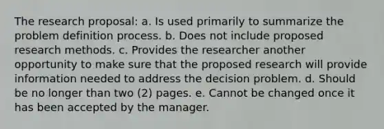 The research proposal: a. Is used primarily to summarize the problem definition process. b. Does not include proposed research methods. c. Provides the researcher another opportunity to make sure that the proposed research will provide information needed to address the decision problem. d. Should be no longer than two (2) pages. e. Cannot be changed once it has been accepted by the manager.