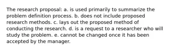 The research proposal: a. is used primarily to summarize the problem definition process. b. does not include proposed research methods. c. lays out the proposed method of conducting the research. d. is a request to a researcher who will study the problem. e. cannot be changed once it has been accepted by the manager.