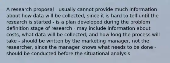 A research proposal - usually cannot provide much information about how data will be collected, since it is hard to tell until the research is started - is a plan developed during the problem definition stage of research - may include information about costs, what data will be collected, and how long the process will take - should be written by the marketing manager, not the researcher, since the manager knows what needs to be done - should be conducted before the situational analysis