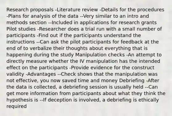 Research proposals -Literature review -Details for the procedures -Plans for analysis of the data --Very similar to an intro and methods section --Included in applications for research grants Pilot studies -Researcher does a trial run with a small number of participants -Find out if the participants understand the instructions --Can ask the pilot participants for feedback at the end of to verbalize their thoughts about everything that is happening during the study Manipulation checks -An attempt to directly measure whether the IV manipulation has the intended effect on the participants -Provide evidence for the construct validity -Advantages --Check shows that the manipulation was not effective, you now saved time and money Debriefing -After the data is collected, a debriefing session is usually held --Can get more information from participants about what they think the hypothesis is --If deception is involved, a debriefing is ethically required