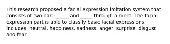 This research proposed a facial expression imitation system that consists of two part; _____ and _____ through a robot. The facial expression part is able to classify basic facial expressions includes; neutral, happiness, sadness, anger, surprise, disgust and fear.