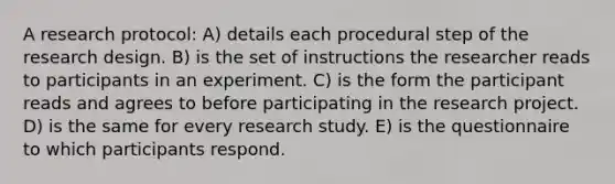 A research protocol: A) details each procedural step of the research design. B) is the set of instructions the researcher reads to participants in an experiment. C) is the form the participant reads and agrees to before participating in the research project. D) is the same for every research study. E) is the questionnaire to which participants respond.