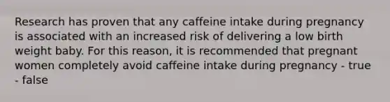 Research has proven that any caffeine intake during pregnancy is associated with an increased risk of delivering a low birth weight baby. For this reason, it is recommended that pregnant women completely avoid caffeine intake during pregnancy - true - false