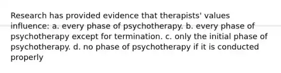 Research has provided evidence that therapists' values influence: a. every phase of psychotherapy. b. every phase of psychotherapy except for termination. c. only the initial phase of psychotherapy. d. no phase of psychotherapy if it is conducted properly