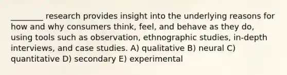 ________ research provides insight into the underlying reasons for how and why consumers think, feel, and behave as they do, using tools such as observation, ethnographic studies, in-depth interviews, and case studies. A) qualitative B) neural C) quantitative D) secondary E) experimental