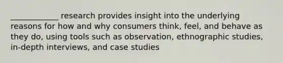 ____________ research provides insight into the underlying reasons for how and why consumers think, feel, and behave as they do, using tools such as observation, ethnographic studies, in-depth interviews, and case studies