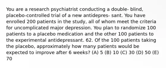 You are a research psychiatrist conducting a double- blind, placebo-controlled trial of a new antidepres- sant. You have enrolled 200 patients in the study, all of whom meet the criteria for uncomplicated major depression. You plan to randomize 100 patients to a placebo medication and the other 100 patients to the experimental antidepressant. 62. Of the 100 patients taking the placebo, approximately how many patients would be expected to improve after 6 weeks? (A) 5 (B) 10 (C) 30 (D) 50 (E) 70