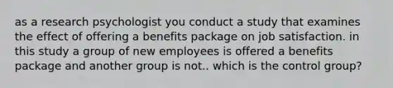 as a research psychologist you conduct a study that examines the effect of offering a benefits package on job satisfaction. in this study a group of new employees is offered a benefits package and another group is not.. which is the control group?