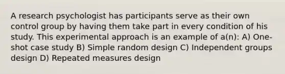 A research psychologist has participants serve as their own control group by having them take part in every condition of his study. This experimental approach is an example of a(n): A) One-shot case study B) Simple random design C) Independent groups design D) Repeated measures design