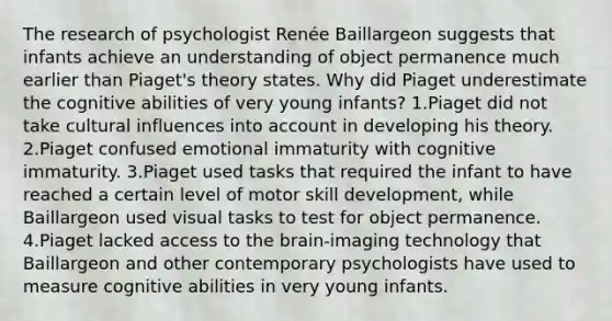 The research of psychologist Renée Baillargeon suggests that infants achieve an understanding of object permanence much earlier than Piaget's theory states. Why did Piaget underestimate the cognitive abilities of very young infants? 1.Piaget did not take cultural influences into account in developing his theory. 2.Piaget confused emotional immaturity with cognitive immaturity. 3.Piaget used tasks that required the infant to have reached a certain level of motor skill development, while Baillargeon used visual tasks to test for object permanence. 4.Piaget lacked access to the brain-imaging technology that Baillargeon and other contemporary psychologists have used to measure cognitive abilities in very young infants.