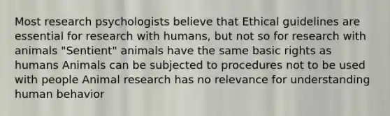 Most research psychologists believe that Ethical guidelines are essential for research with humans, but not so for research with animals "Sentient" animals have the same basic rights as humans Animals can be subjected to procedures not to be used with people Animal research has no relevance for understanding human behavior