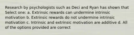 Research by psychologists such as Deci and Ryan has shown that Select one: a. Extrinsic rewards can undermine intrinsic motivation b. Extrinsic rewards do not undermine intrinsic motivation c. Intrinsic and extrinsic motivation are additive d. All of the options provided are correct