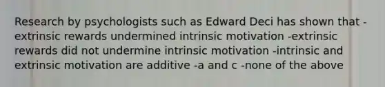 Research by psychologists such as Edward Deci has shown that -extrinsic rewards undermined intrinsic motivation -extrinsic rewards did not undermine intrinsic motivation -intrinsic and extrinsic motivation are additive -a and c -none of the above