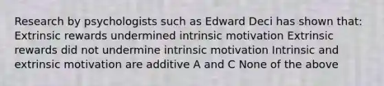 Research by psychologists such as Edward Deci has shown that: Extrinsic rewards undermined intrinsic motivation Extrinsic rewards did not undermine intrinsic motivation Intrinsic and extrinsic motivation are additive A and C None of the above