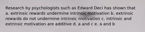 Research by psychologists such as Edward Deci has shown that a. extrinsic rewards undermine <a href='https://www.questionai.com/knowledge/kb34nVVYYv-intrinsic-motivation' class='anchor-knowledge'>intrinsic motivation</a> b. extrinsic rewards do not undermine intrinsic motivation c. intrinsic and extrinsic motivation are additive d. a and c e. a and b