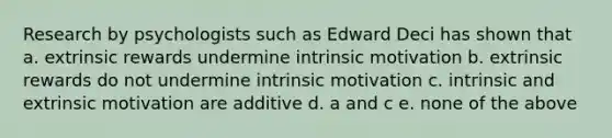 Research by psychologists such as Edward Deci has shown that a. extrinsic rewards undermine intrinsic motivation b. extrinsic rewards do not undermine intrinsic motivation c. intrinsic and extrinsic motivation are additive d. a and c e. none of the above