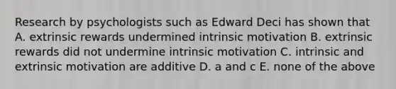 Research by psychologists such as Edward Deci has shown that A. extrinsic rewards undermined intrinsic motivation B. extrinsic rewards did not undermine intrinsic motivation C. intrinsic and extrinsic motivation are additive D. a and c E. none of the above