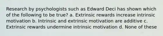 Research by psychologists such as Edward Deci has shown which of the following to be true? a. Extrinsic rewards increase intrinsic motivation b. Intrinsic and extrinsic motivation are additive c. Extrinsic rewards undermine intrinsic motivation d. None of these