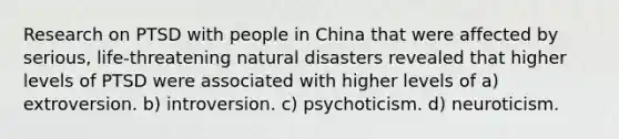 Research on PTSD with people in China that were affected by serious, life-threatening natural disasters revealed that higher levels of PTSD were associated with higher levels of a) extroversion. b) introversion. c) psychoticism. d) neuroticism.