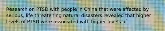 Research on PTSD with people in China that were affected by serious, life-threatening natural disasters revealed that higher levels of PTSD were associated with higher levels of