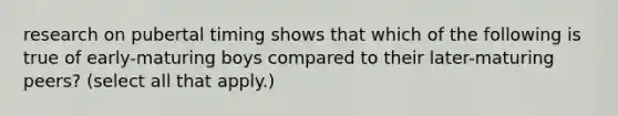 research on pubertal timing shows that which of the following is true of early-maturing boys compared to their later-maturing peers? (select all that apply.)