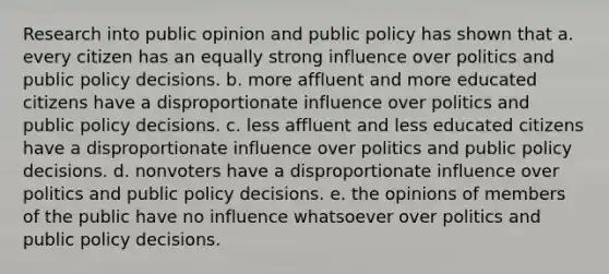 Research into public opinion and public policy has shown that a. every citizen has an equally strong influence over politics and public policy decisions. b. more affluent and more educated citizens have a disproportionate influence over politics and public policy decisions. c. less affluent and less educated citizens have a disproportionate influence over politics and public policy decisions. d. nonvoters have a disproportionate influence over politics and public policy decisions. e. the opinions of members of the public have no influence whatsoever over politics and public policy decisions.