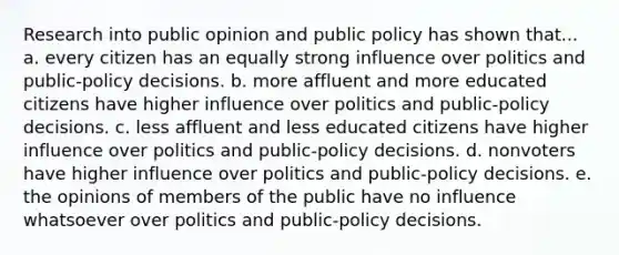 Research into public opinion and public policy has shown that... a. every citizen has an equally strong influence over politics and public-policy decisions. b. more affluent and more educated citizens have higher influence over politics and public-policy decisions. c. less affluent and less educated citizens have higher influence over politics and public-policy decisions. d. nonvoters have higher influence over politics and public-policy decisions. e. the opinions of members of the public have no influence whatsoever over politics and public-policy decisions.