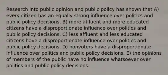 Research into public opinion and public policy has shown that A) every citizen has an equally strong influence over politics and public policy decisions. B) more affluent and more educated citizens have a disproportionate influence over politics and public policy decisions. C) less affluent and less educated citizens have a disproportionate influence over politics and public policy decisions. D) nonvoters have a disproportionate influence over politics and public policy decisions. E) the opinions of members of the public have no influence whatsoever over politics and public policy decisions.