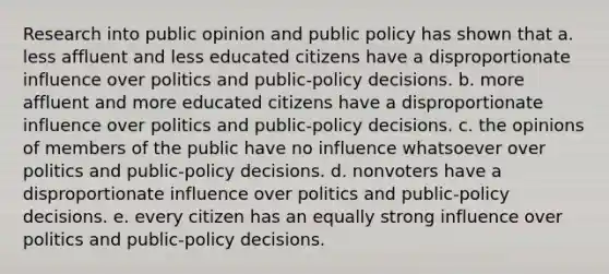 Research into public opinion and public policy has shown that a. less affluent and less educated citizens have a disproportionate influence over politics and public-policy decisions. b. more affluent and more educated citizens have a disproportionate influence over politics and public-policy decisions. c. the opinions of members of the public have no influence whatsoever over politics and public-policy decisions. d. nonvoters have a disproportionate influence over politics and public-policy decisions. e. every citizen has an equally strong influence over politics and public-policy decisions.