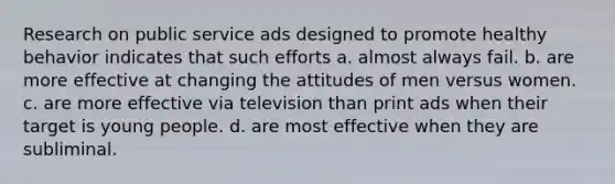 Research on public service ads designed to promote healthy behavior indicates that such efforts a. almost always fail. b. are more effective at changing the attitudes of men versus women. c. are more effective via television than print ads when their target is young people. d. are most effective when they are subliminal.