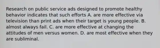 Research on public service ads designed to promote healthy behavior indicates that such efforts A. are more effective via television than print ads when their target is young people. B. almost always fail. C. are more effective at changing the attitudes of men versus women. D. are most effective when they are subliminal.