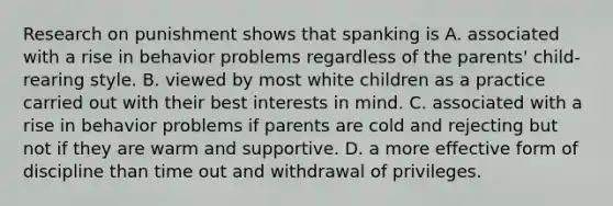 Research on punishment shows that spanking is A. associated with a rise in behavior problems regardless of the parents' child-rearing style. B. viewed by most white children as a practice carried out with their best interests in mind. C. associated with a rise in behavior problems if parents are cold and rejecting but not if they are warm and supportive. D. a more effective form of discipline than time out and withdrawal of privileges.