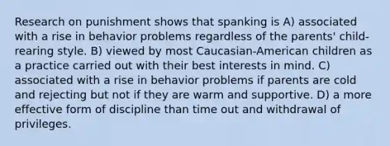 Research on punishment shows that spanking is A) associated with a rise in behavior problems regardless of the parents' child-rearing style. B) viewed by most Caucasian-American children as a practice carried out with their best interests in mind. C) associated with a rise in behavior problems if parents are cold and rejecting but not if they are warm and supportive. D) a more effective form of discipline than time out and withdrawal of privileges.