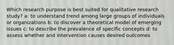 Which research purpose is best suited for qualitative research study? a: to understand trend among large groups of individuals or organizations b: to discover a theoretical model of emerging issues c: to describe the prevalence of specific concepts d: to assess whether and intervention causes desired outcomes