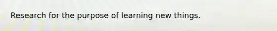 Research for the purpose of learning new things.