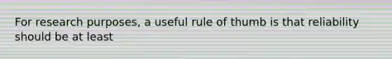 For research purposes, a useful rule of thumb is that reliability should be at least